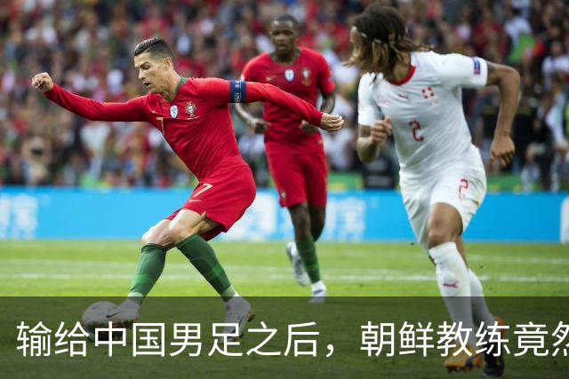 输给中国男足之后，朝鲜教练竟然说了一句比赢球更让人意外的话，格局不一般